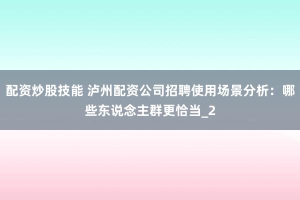 配资炒股技能 泸州配资公司招聘使用场景分析：哪些东说念主群更恰当_2