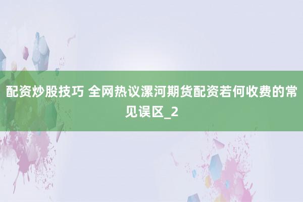 配资炒股技巧 全网热议漯河期货配资若何收费的常见误区_2
