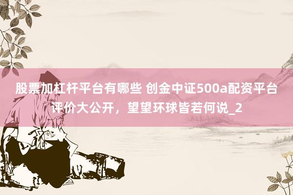 股票加杠杆平台有哪些 创金中证500a配资平台评价大公开，望望环球皆若何说_2