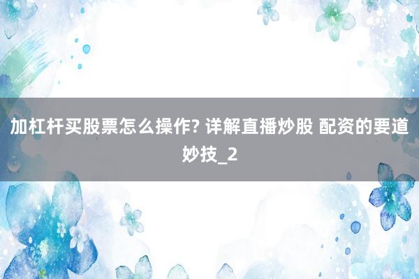 加杠杆买股票怎么操作? 详解直播炒股 配资的要道妙技_2