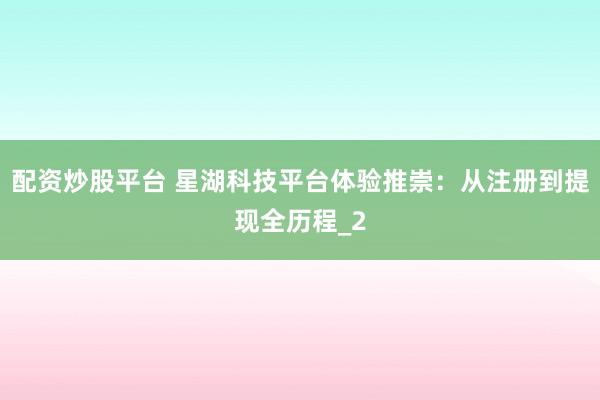 配资炒股平台 星湖科技平台体验推崇：从注册到提现全历程_2