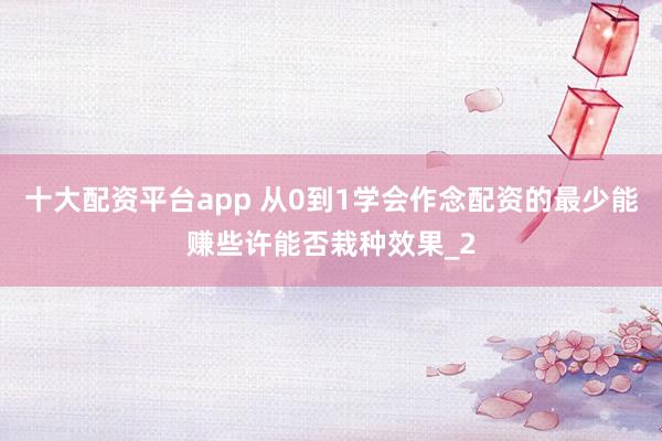 十大配资平台app 从0到1学会作念配资的最少能赚些许能否栽种效果_2