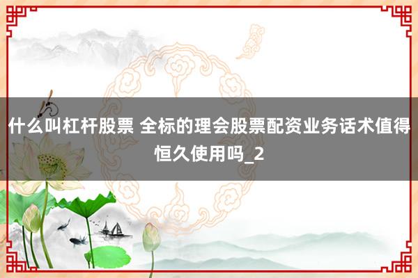 什么叫杠杆股票 全标的理会股票配资业务话术值得恒久使用吗_2
