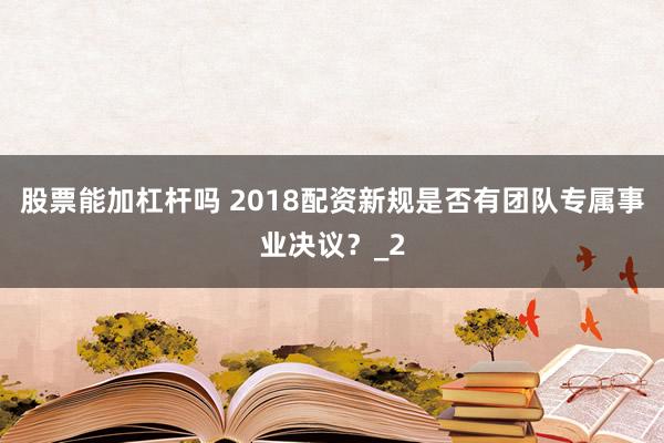 股票能加杠杆吗 2018配资新规是否有团队专属事业决议？_2