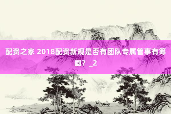 配资之家 2018配资新规是否有团队专属管事有筹画？_2