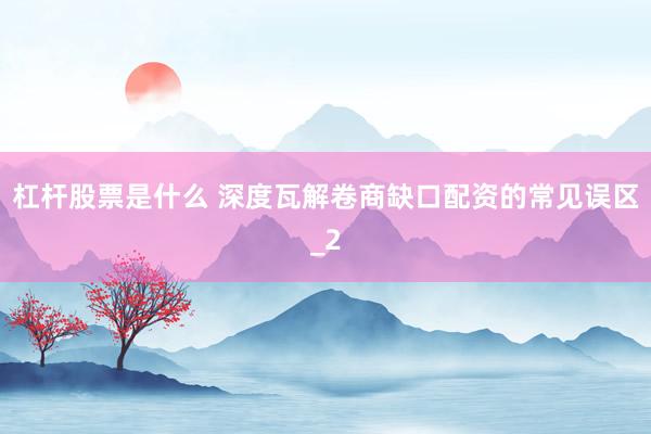杠杆股票是什么 深度瓦解卷商缺口配资的常见误区_2