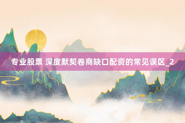 专业股票 深度默契卷商缺口配资的常见误区_2