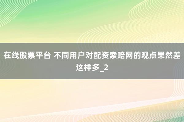在线股票平台 不同用户对配资索赔网的观点果然差这样多_2
