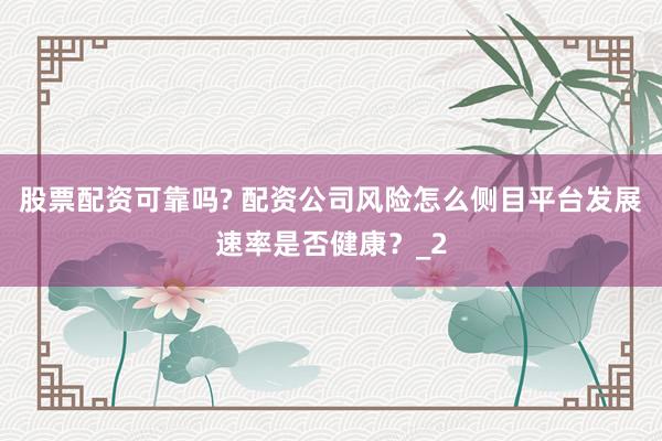 股票配资可靠吗? 配资公司风险怎么侧目平台发展速率是否健康？_2