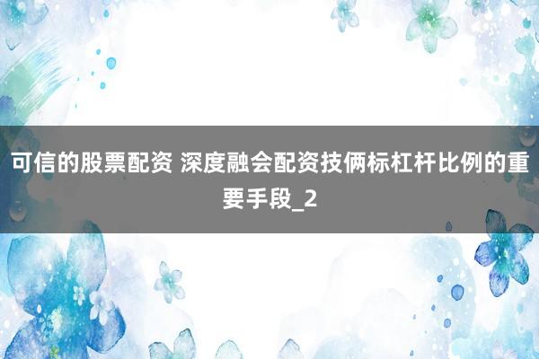 可信的股票配资 深度融会配资技俩标杠杆比例的重要手段_2