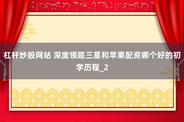 杠杆炒股网站 深度领路三星和苹果配资哪个好的初学历程_2
