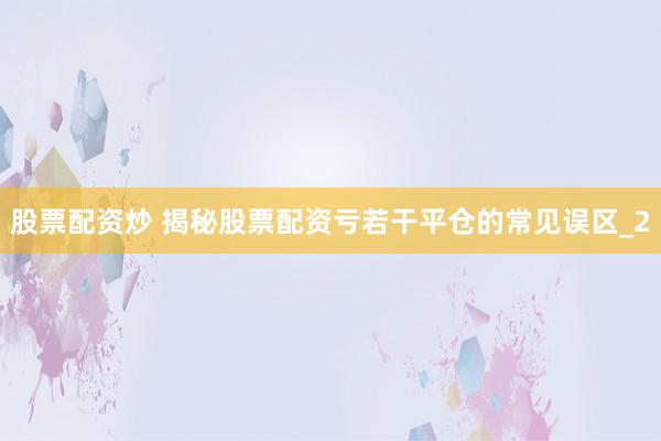 股票配资炒 揭秘股票配资亏若干平仓的常见误区_2