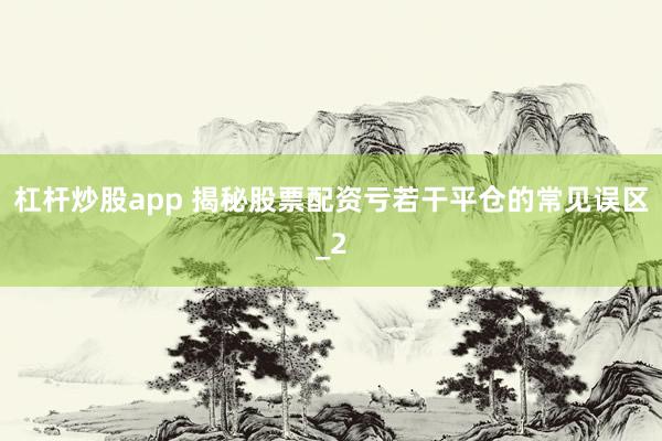杠杆炒股app 揭秘股票配资亏若干平仓的常见误区_2