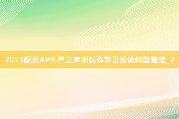 2023配资APP 严正声明配资常见投诉问题整理_2