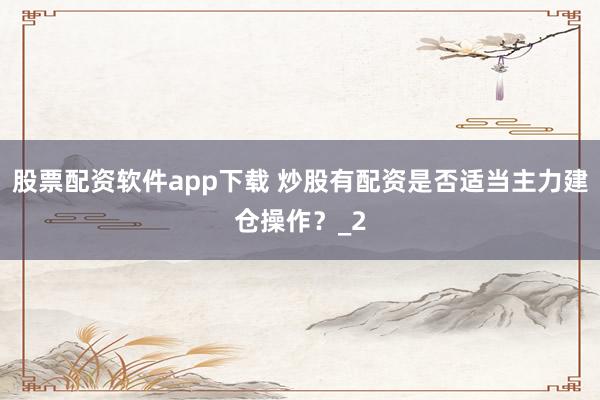 股票配资软件app下载 炒股有配资是否适当主力建仓操作？_2