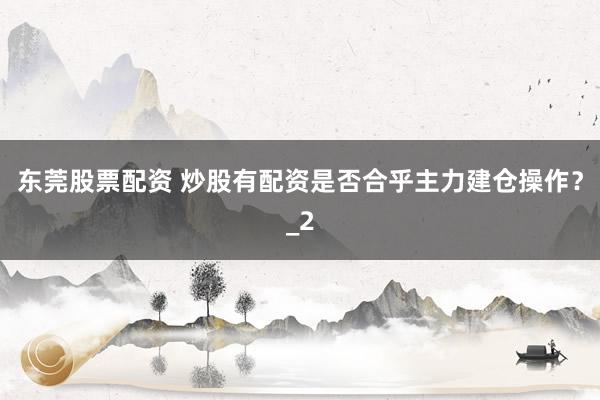 东莞股票配资 炒股有配资是否合乎主力建仓操作？_2