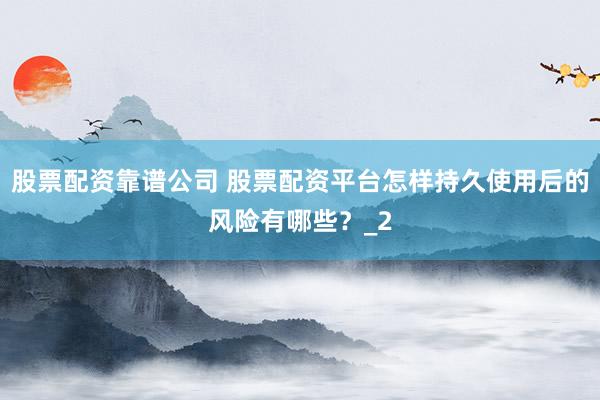 股票配资靠谱公司 股票配资平台怎样持久使用后的风险有哪些？_2