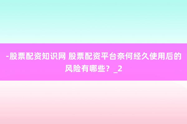 -股票配资知识网 股票配资平台奈何经久使用后的风险有哪些？_2