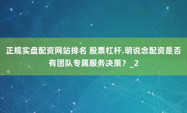 正规实盘配资网站排名 股票杠杆.明说念配资是否有团队专属服务决策？_2