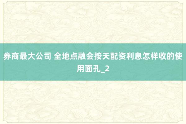 券商最大公司 全地点融会按天配资利息怎样收的使用面孔_2