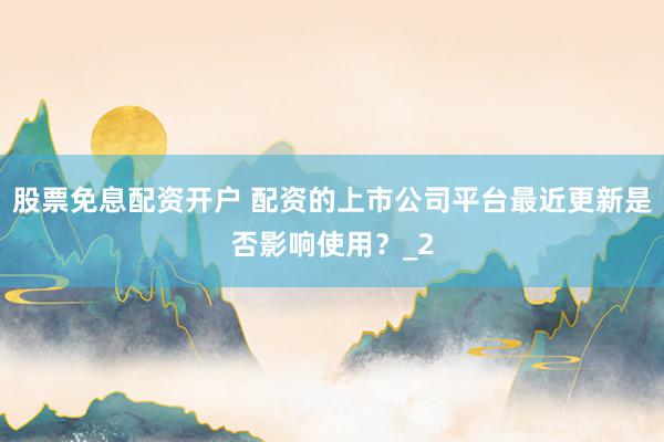 股票免息配资开户 配资的上市公司平台最近更新是否影响使用？_2