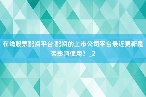 在线股票配资平台 配资的上市公司平台最近更新是否影响使用？_2