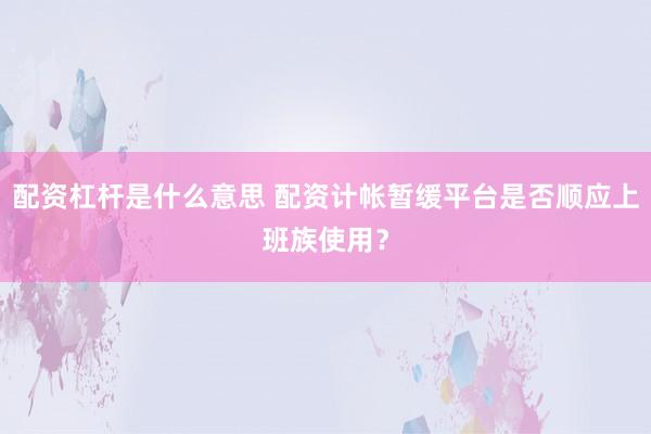 配资杠杆是什么意思 配资计帐暂缓平台是否顺应上班族使用？