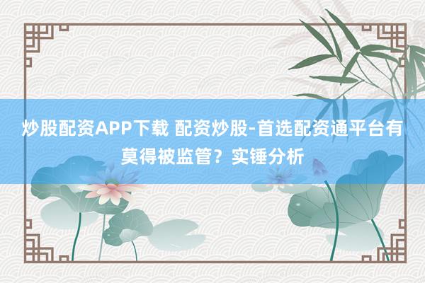 炒股配资APP下载 配资炒股-首选配资通平台有莫得被监管？实锤分析