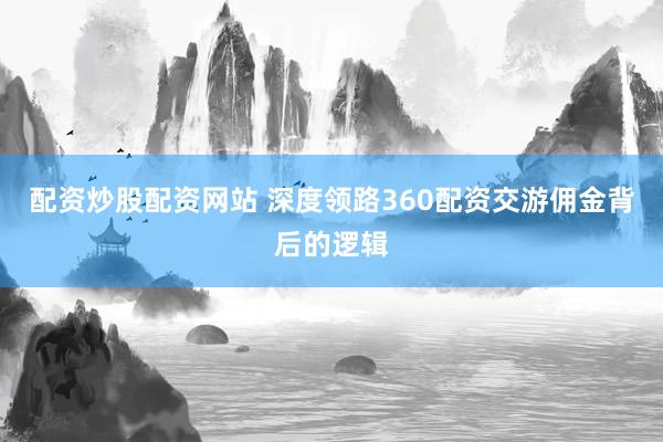 配资炒股配资网站 深度领路360配资交游佣金背后的逻辑