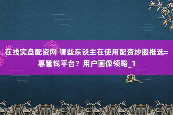 在线实盘配资网 哪些东谈主在使用配资炒股推选=惠管钱平台？用户画像领略_1