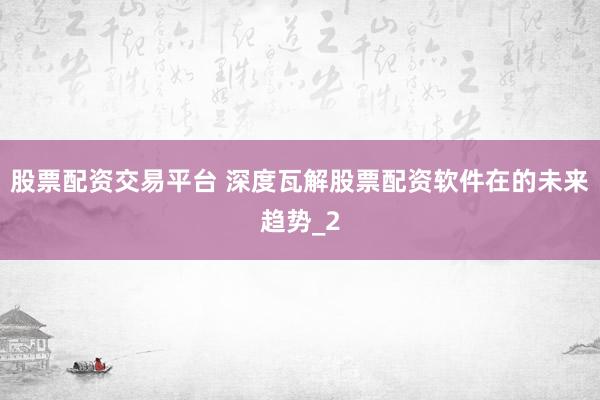 股票配资交易平台 深度瓦解股票配资软件在的未来趋势_2