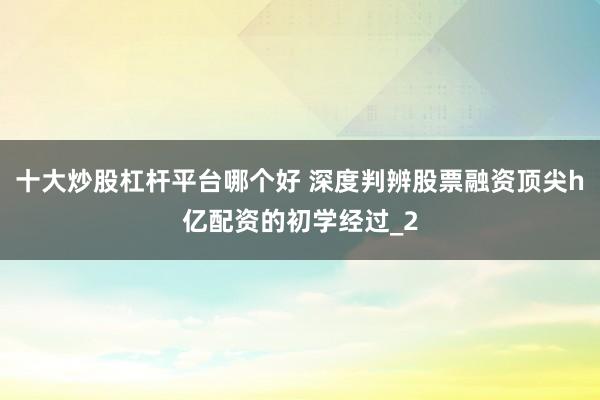 十大炒股杠杆平台哪个好 深度判辨股票融资顶尖h亿配资的初学经过_2