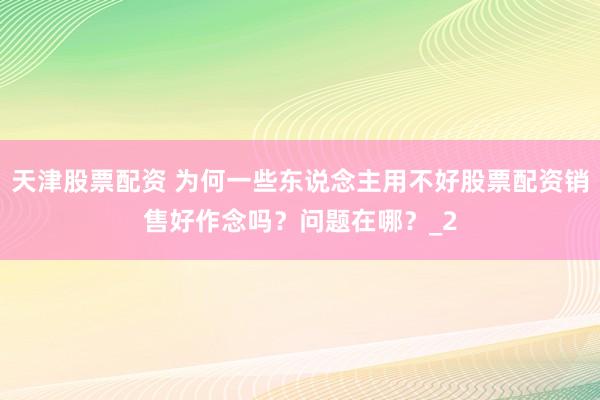 天津股票配资 为何一些东说念主用不好股票配资销售好作念吗？问题在哪？_2