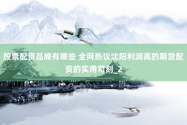 股票配资品牌有哪些 全网热议沈阳利润高的期货配资的实用苛刻_2