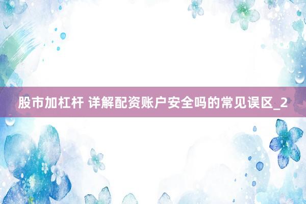 股市加杠杆 详解配资账户安全吗的常见误区_2