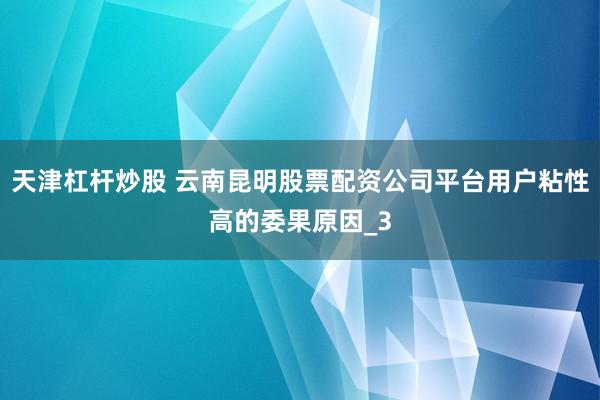 天津杠杆炒股 云南昆明股票配资公司平台用户粘性高的委果原因_3