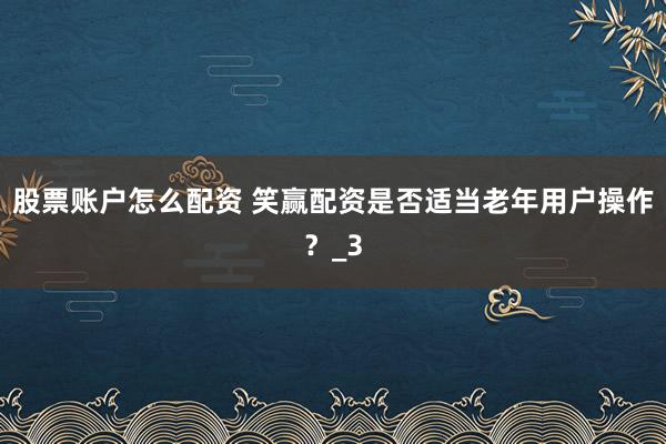 股票账户怎么配资 笑赢配资是否适当老年用户操作？_3