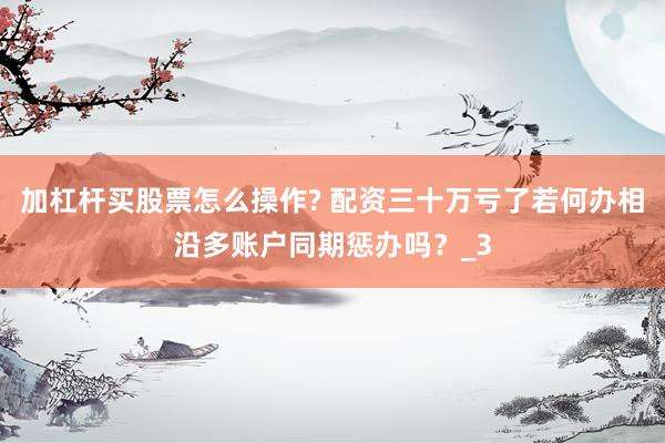 加杠杆买股票怎么操作? 配资三十万亏了若何办相沿多账户同期惩办吗？_3
