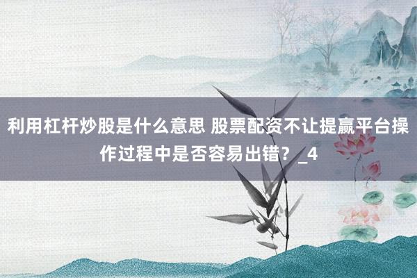 利用杠杆炒股是什么意思 股票配资不让提赢平台操作过程中是否容易出错？_4