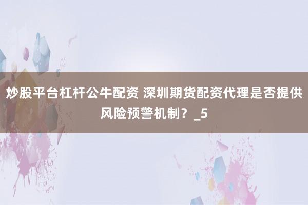 炒股平台杠杆公牛配资 深圳期货配资代理是否提供风险预警机制？_5