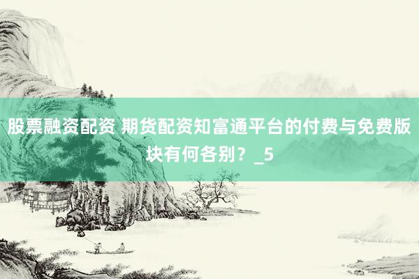 股票融资配资 期货配资知富通平台的付费与免费版块有何各别？_5