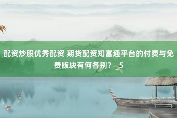 配资炒股优秀配资 期货配资知富通平台的付费与免费版块有何各别?_5