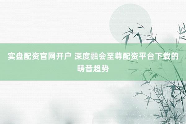 实盘配资官网开户 深度融会至尊配资平台下载的畴昔趋势