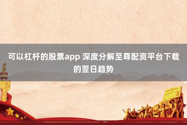 可以杠杆的股票app 深度分解至尊配资平台下载的翌日趋势
