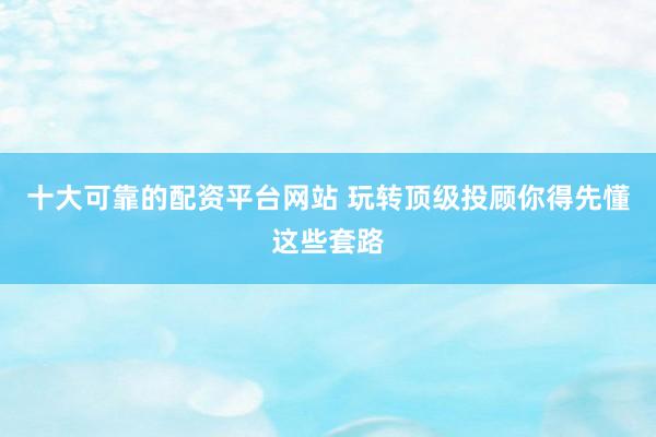 十大可靠的配资平台网站 玩转顶级投顾你得先懂这些套路