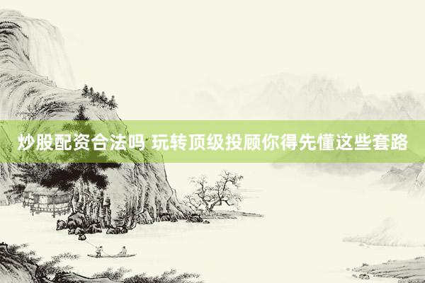 炒股配资合法吗 玩转顶级投顾你得先懂这些套路