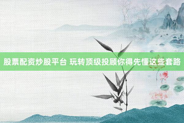 股票配资炒股平台 玩转顶级投顾你得先懂这些套路