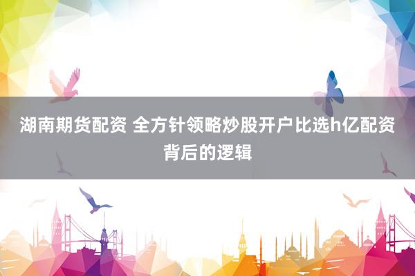 湖南期货配资 全方针领略炒股开户比选h亿配资背后的逻辑
