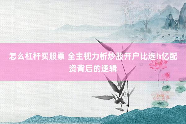 怎么杠杆买股票 全主视力析炒股开户比选h亿配资背后的逻辑