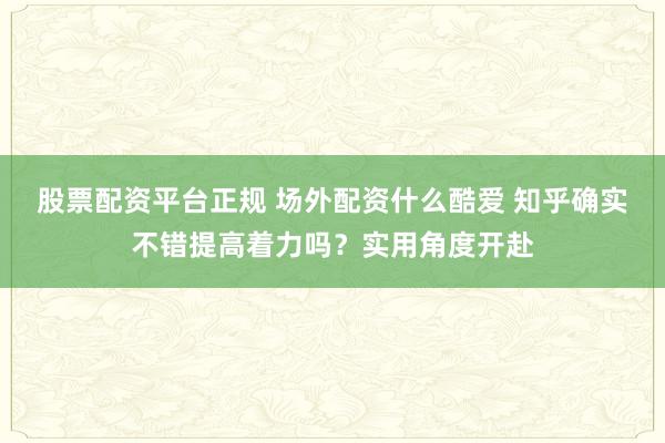股票配资平台正规 场外配资什么酷爱 知乎确实不错提高着力吗？实用角度开赴